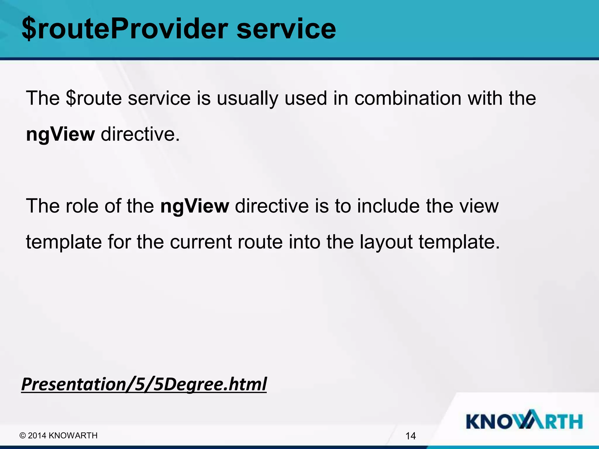 SLIDE TITLE
▪ Click to edit Master text styles
▪ Second level
▪ Third level
▪ Fourth level
▪ Fifth level
14© 2014 KNOWARTH
$routeProvider service
Presentation/5/5Degree.html
The $route service is usually used in combination with the
ngView directive.
The role of the ngView directive is to include the view
template for the current route into the layout template.
 