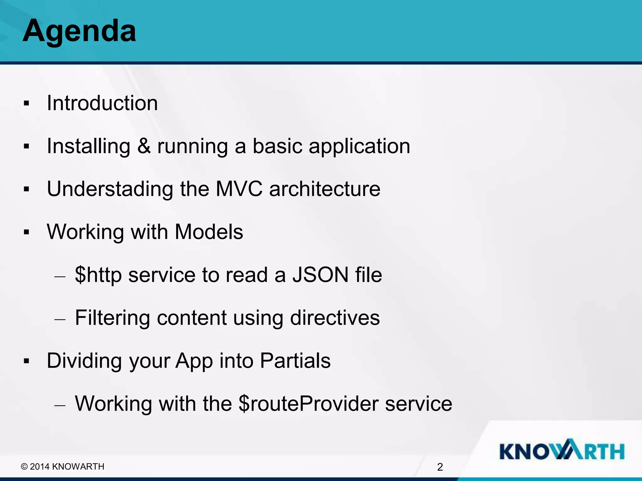 SLIDE TITLE
▪ Click to edit Master text styles
▪ Second level
▪ Third level
▪ Fourth level
▪ Fifth level
▪ Introduction
▪ Installing & running a basic application
▪ Understading the MVC architecture
▪ Working with Models
– $http service to read a JSON file
– Filtering content using directives
▪ Dividing your App into Partials
– Working with the $routeProvider service
Agenda
2© 2014 KNOWARTH
 
