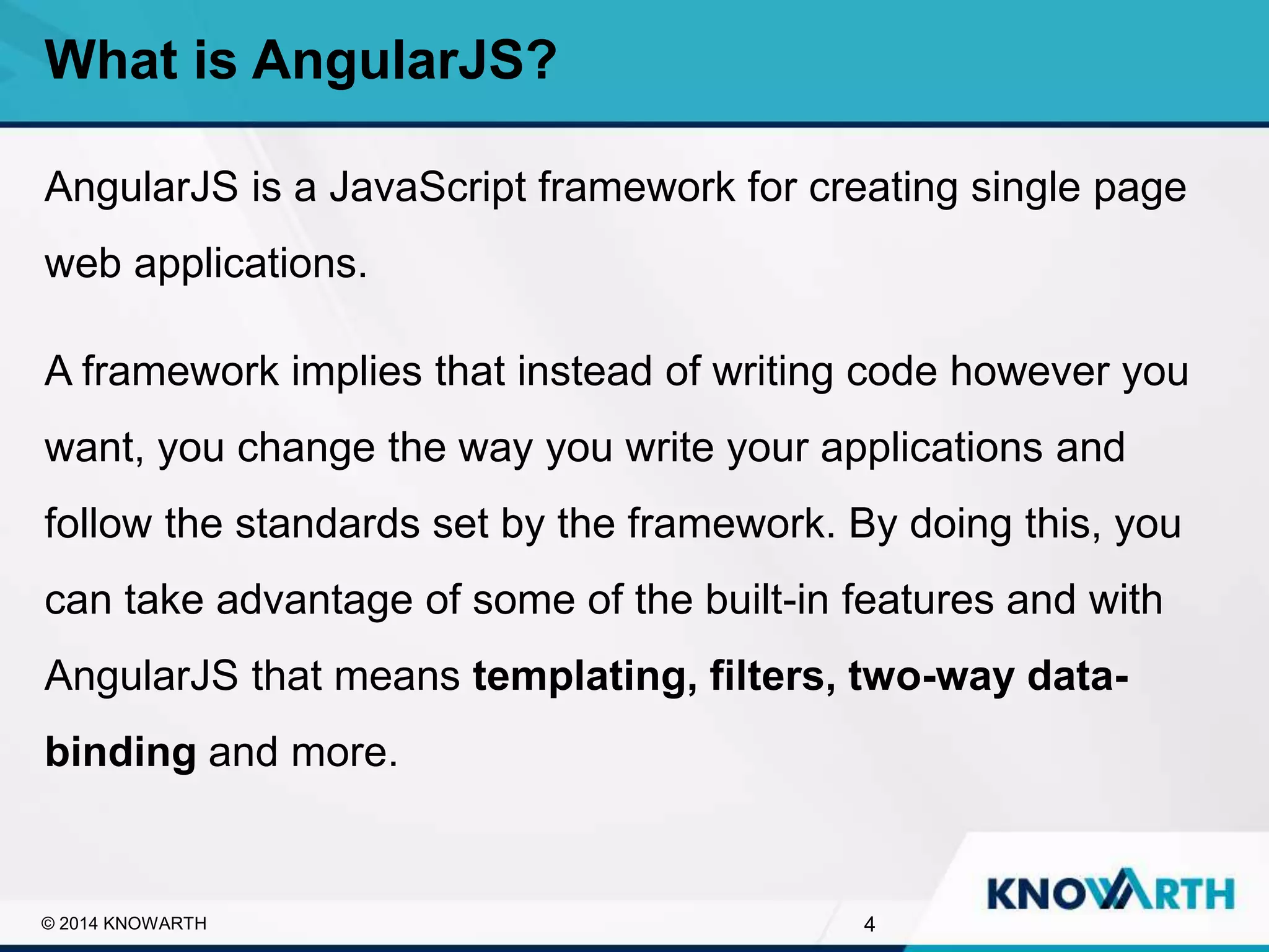 SLIDE TITLE
▪ Click to edit Master text styles
▪ Second level
▪ Third level
▪ Fourth level
▪ Fifth level
AngularJS is a JavaScript framework for creating single page
web applications.
A framework implies that instead of writing code however you
want, you change the way you write your applications and
follow the standards set by the framework. By doing this, you
can take advantage of some of the built-in features and with
AngularJS that means templating, filters, two-way data-
binding and more.
What is AngularJS?
4© 2014 KNOWARTH
 
