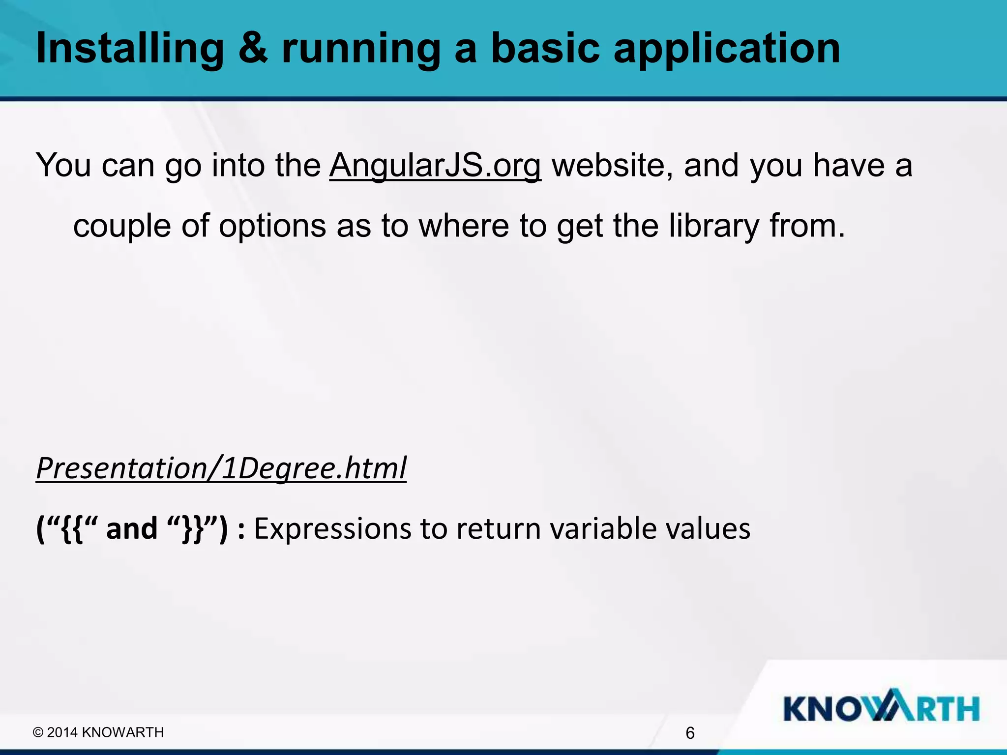 SLIDE TITLE
▪ Click to edit Master text styles
▪ Second level
▪ Third level
▪ Fourth level
▪ Fifth level
You can go into the AngularJS.org website, and you have a
couple of options as to where to get the library from.
Presentation/1Degree.html
(“{{“ and “}}”) : Expressions to return variable values
Installing & running a basic application
6© 2014 KNOWARTH
 