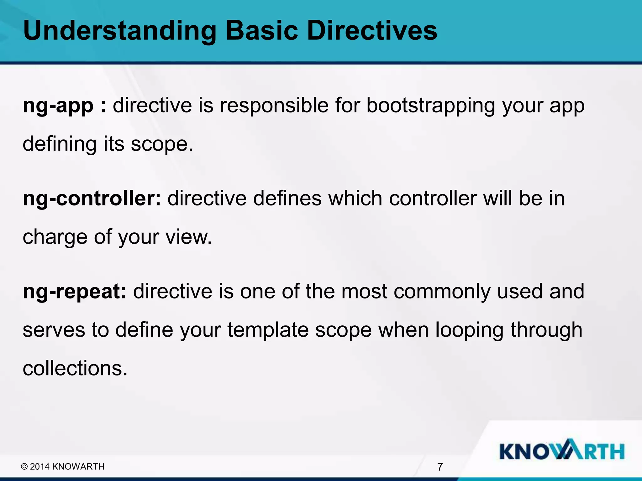 SLIDE TITLE
▪ Click to edit Master text styles
▪ Second level
▪ Third level
▪ Fourth level
▪ Fifth level
ng-app : directive is responsible for bootstrapping your app
defining its scope.
ng-controller: directive defines which controller will be in
charge of your view.
ng-repeat: directive is one of the most commonly used and
serves to define your template scope when looping through
collections.
Understanding Basic Directives
7© 2014 KNOWARTH
 