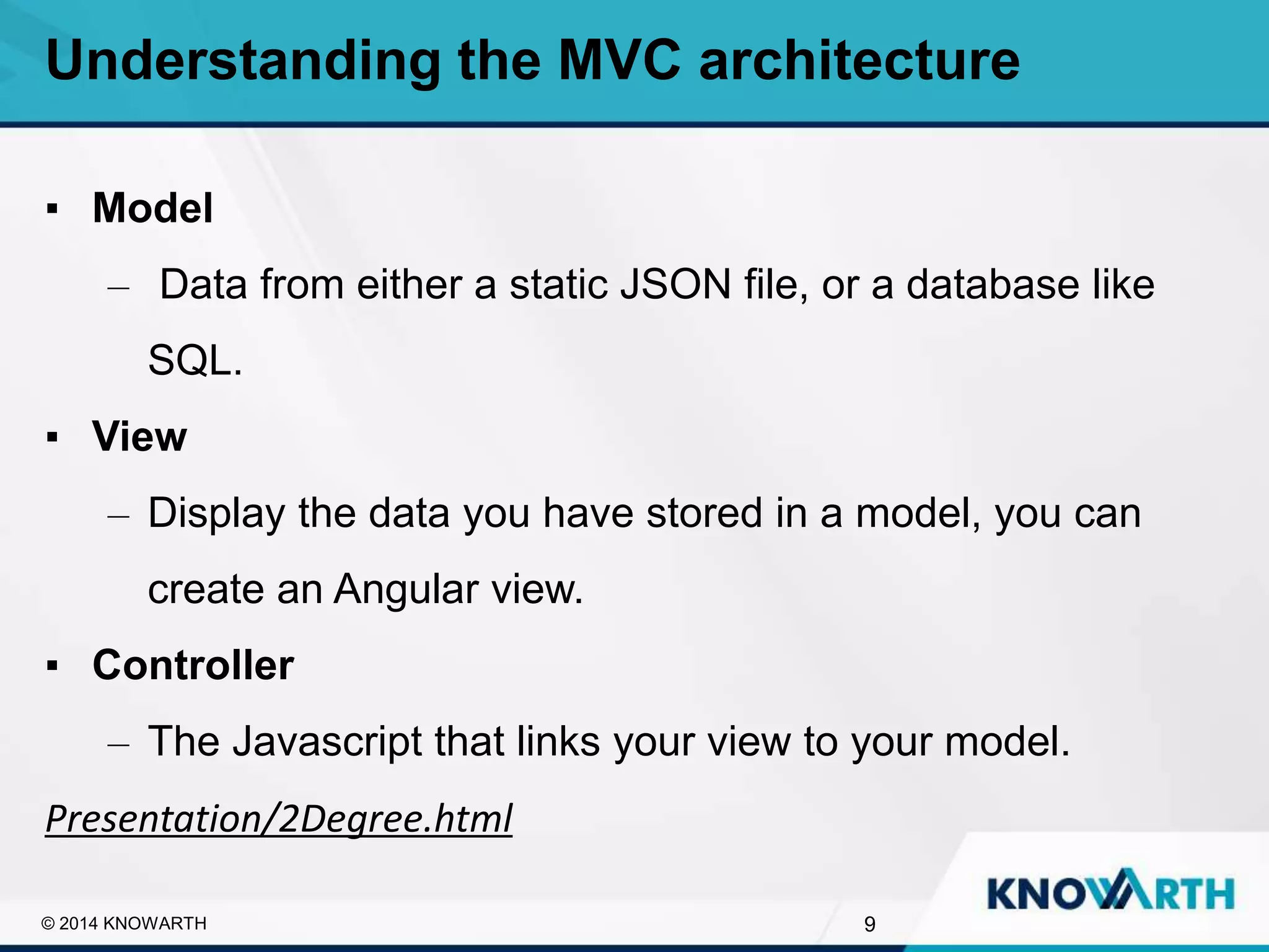 SLIDE TITLE
▪ Click to edit Master text styles
▪ Second level
▪ Third level
▪ Fourth level
▪ Fifth level
9© 2014 KNOWARTH
Understanding the MVC architecture
▪ Model
– Data from either a static JSON file, or a database like
SQL.
▪ View
– Display the data you have stored in a model, you can
create an Angular view.
▪ Controller
– The Javascript that links your view to your model.
Presentation/2Degree.html
 