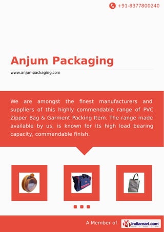 +91-8377800240
A Member of
Anjum Packaging
www.anjumpackaging.com
We are amongst the ﬁnest manufacturers and
suppliers of this highly commendable range of PVC
Zipper Bag & Garment Packing Item. The range made
available by us, is known for its high load bearing
capacity, commendable finish.
 