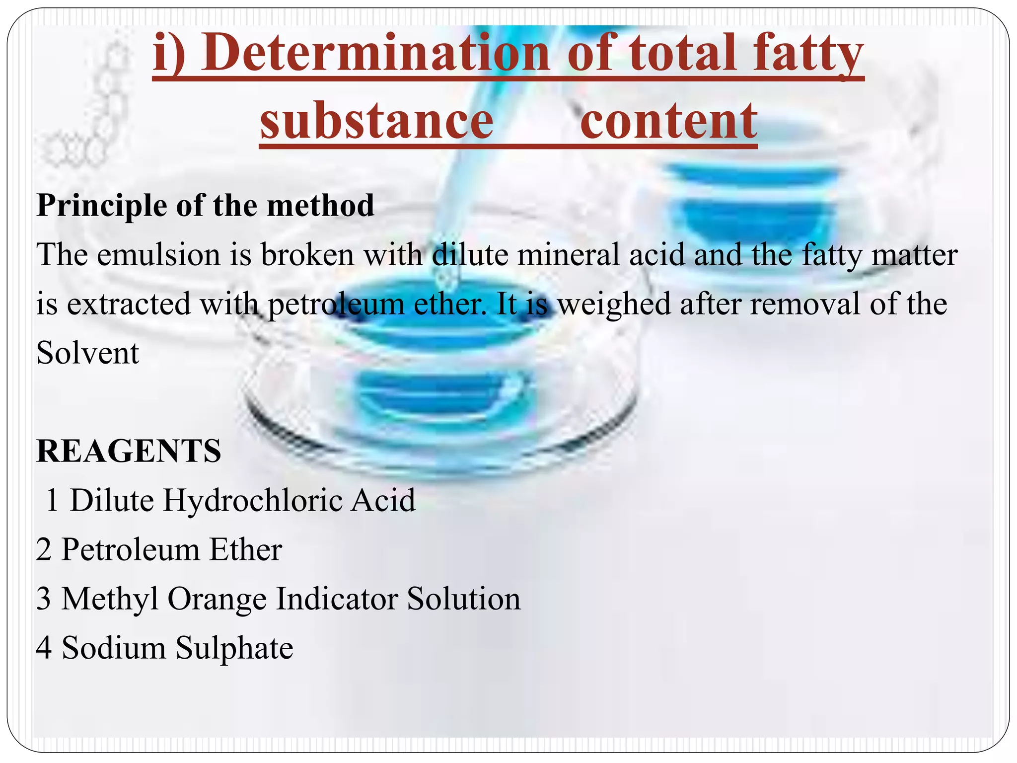 i) Determination of total fatty
substance content
Principle of the method
The emulsion is broken with dilute mineral acid and the fatty matter
is extracted with petroleum ether. It is weighed after removal of the
Solvent
REAGENTS
1 Dilute Hydrochloric Acid
2 Petroleum Ether
3 Methyl Orange Indicator Solution
4 Sodium Sulphate
 