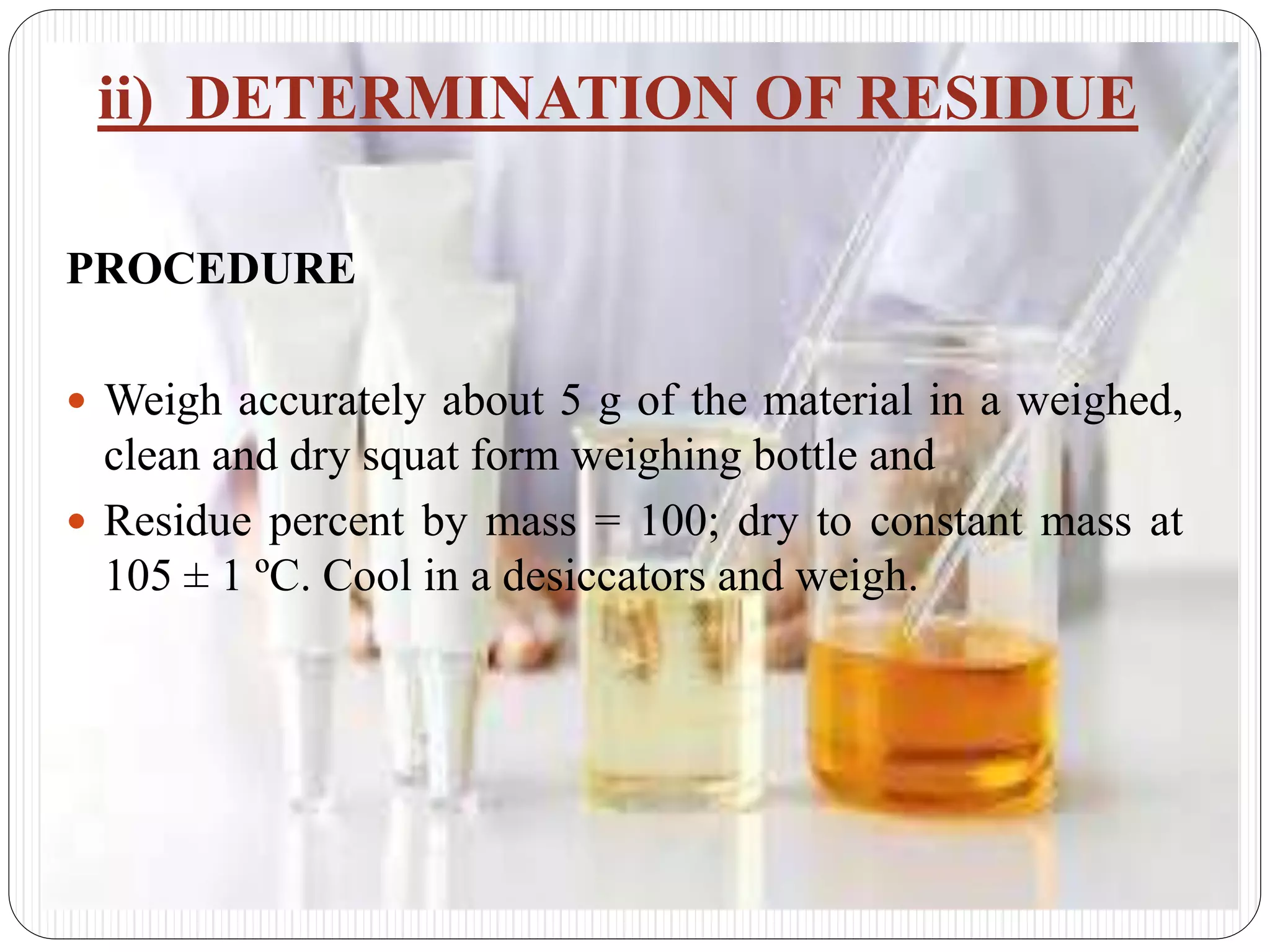 ii) DETERMINATION OF RESIDUE
PROCEDURE
 Weigh accurately about 5 g of the material in a weighed,
clean and dry squat form weighing bottle and
 Residue percent by mass = 100; dry to constant mass at
105 ± 1 ºC. Cool in a desiccators and weigh.
 