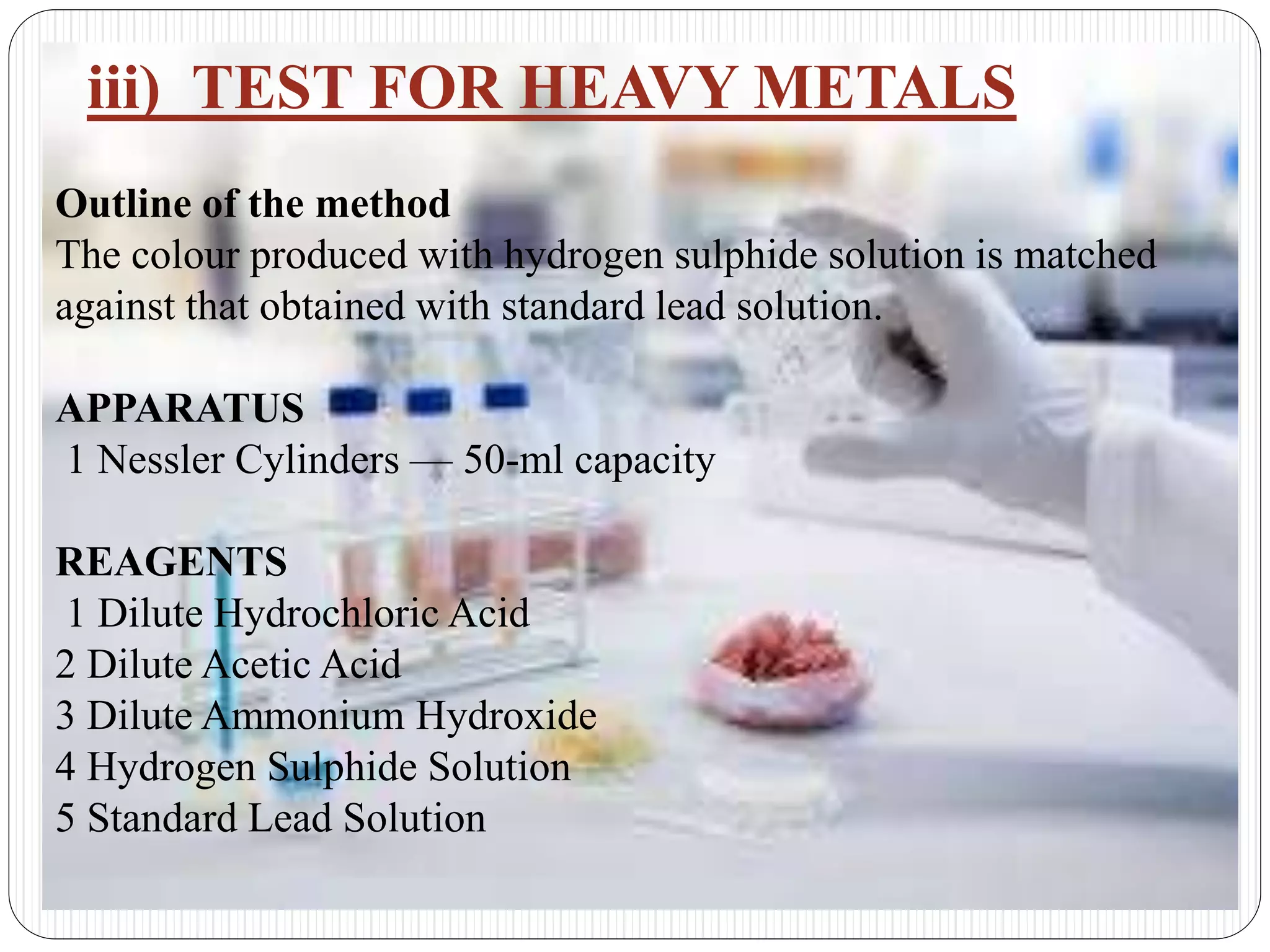 iii) TEST FOR HEAVY METALS
Outline of the method
The colour produced with hydrogen sulphide solution is matched
against that obtained with standard lead solution.
APPARATUS
1 Nessler Cylinders — 50-ml capacity
REAGENTS
1 Dilute Hydrochloric Acid
2 Dilute Acetic Acid
3 Dilute Ammonium Hydroxide
4 Hydrogen Sulphide Solution
5 Standard Lead Solution
 