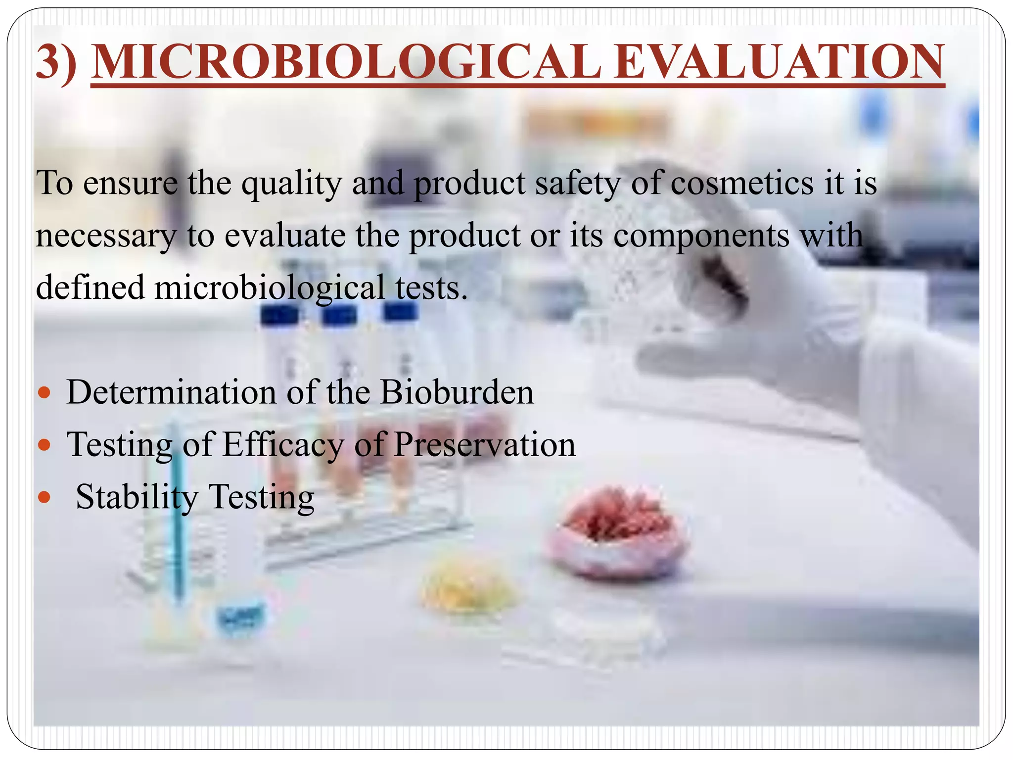 3) MICROBIOLOGICAL EVALUATION
To ensure the quality and product safety of cosmetics it is
necessary to evaluate the product or its components with
defined microbiological tests.
 Determination of the Bioburden
 Testing of Efficacy of Preservation
 Stability Testing
 