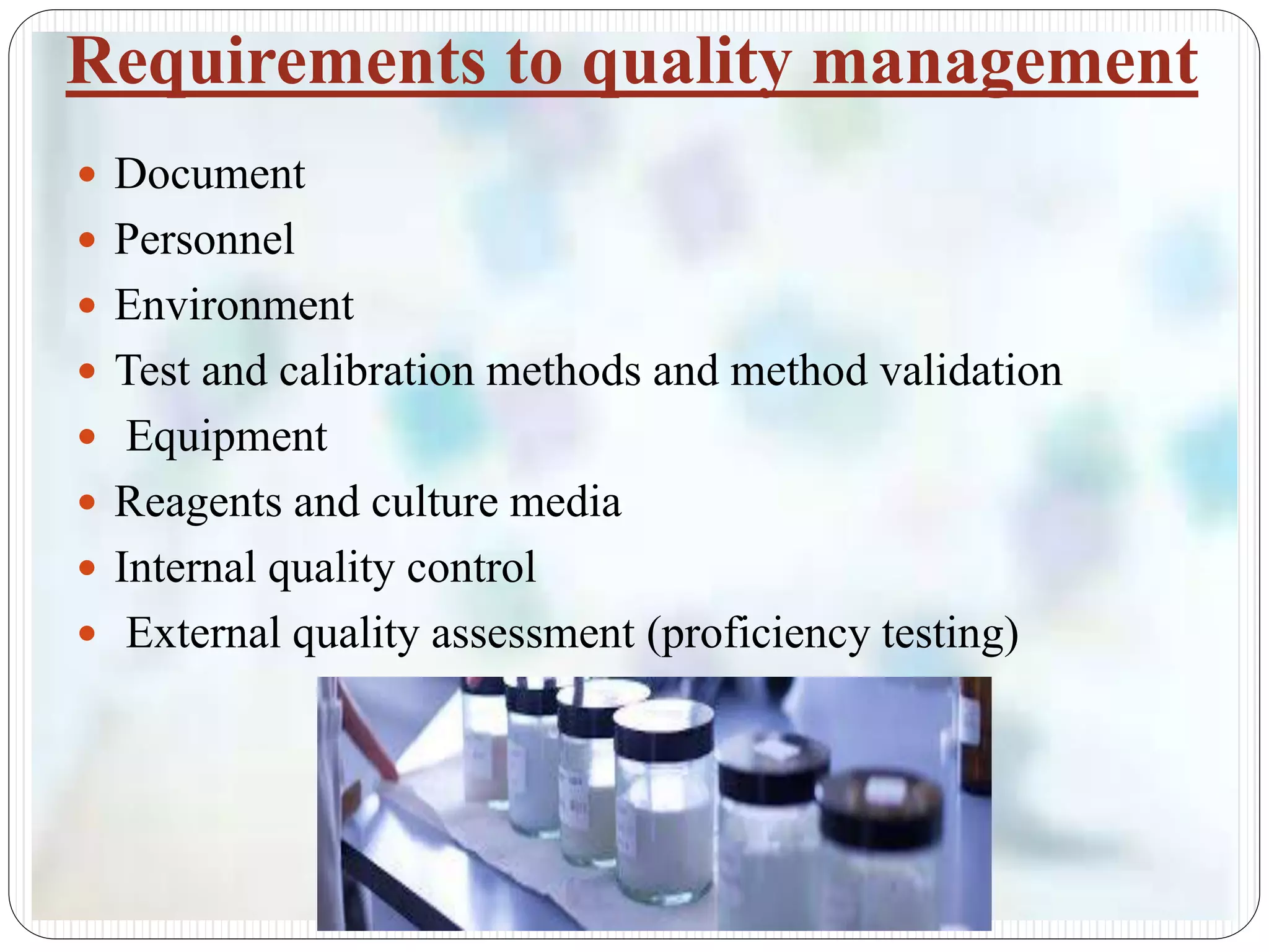 Requirements to quality management
 Document
 Personnel
 Environment
 Test and calibration methods and method validation
 Equipment
 Reagents and culture media
 Internal quality control
 External quality assessment (proficiency testing)
 