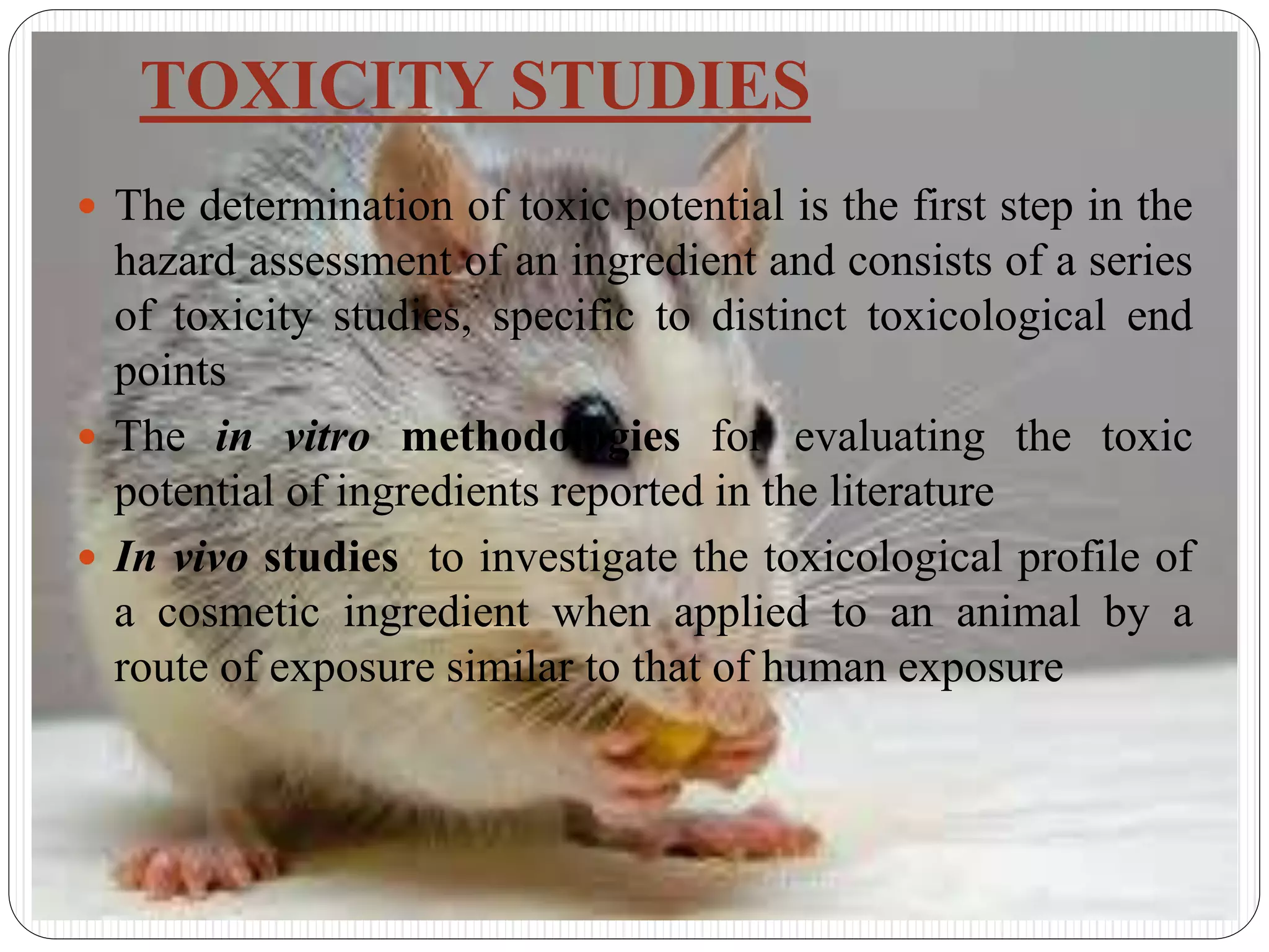 TOXICITY STUDIES
 The determination of toxic potential is the first step in the
hazard assessment of an ingredient and consists of a series
of toxicity studies, specific to distinct toxicological end
points
 The in vitro methodologies for evaluating the toxic
potential of ingredients reported in the literature
 In vivo studies to investigate the toxicological profile of
a cosmetic ingredient when applied to an animal by a
route of exposure similar to that of human exposure
 
