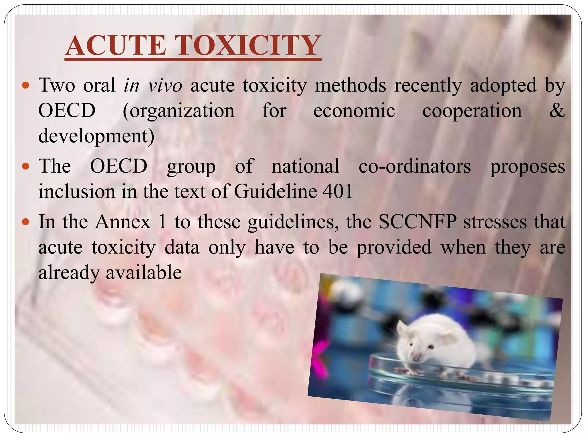 ACUTE TOXICITY
 Two oral in vivo acute toxicity methods recently adopted by
OECD (organization for economic cooperation &
development)
 The OECD group of national co-ordinators proposes
inclusion in the text of Guideline 401
 In the Annex 1 to these guidelines, the SCCNFP stresses that
acute toxicity data only have to be provided when they are
already available
 