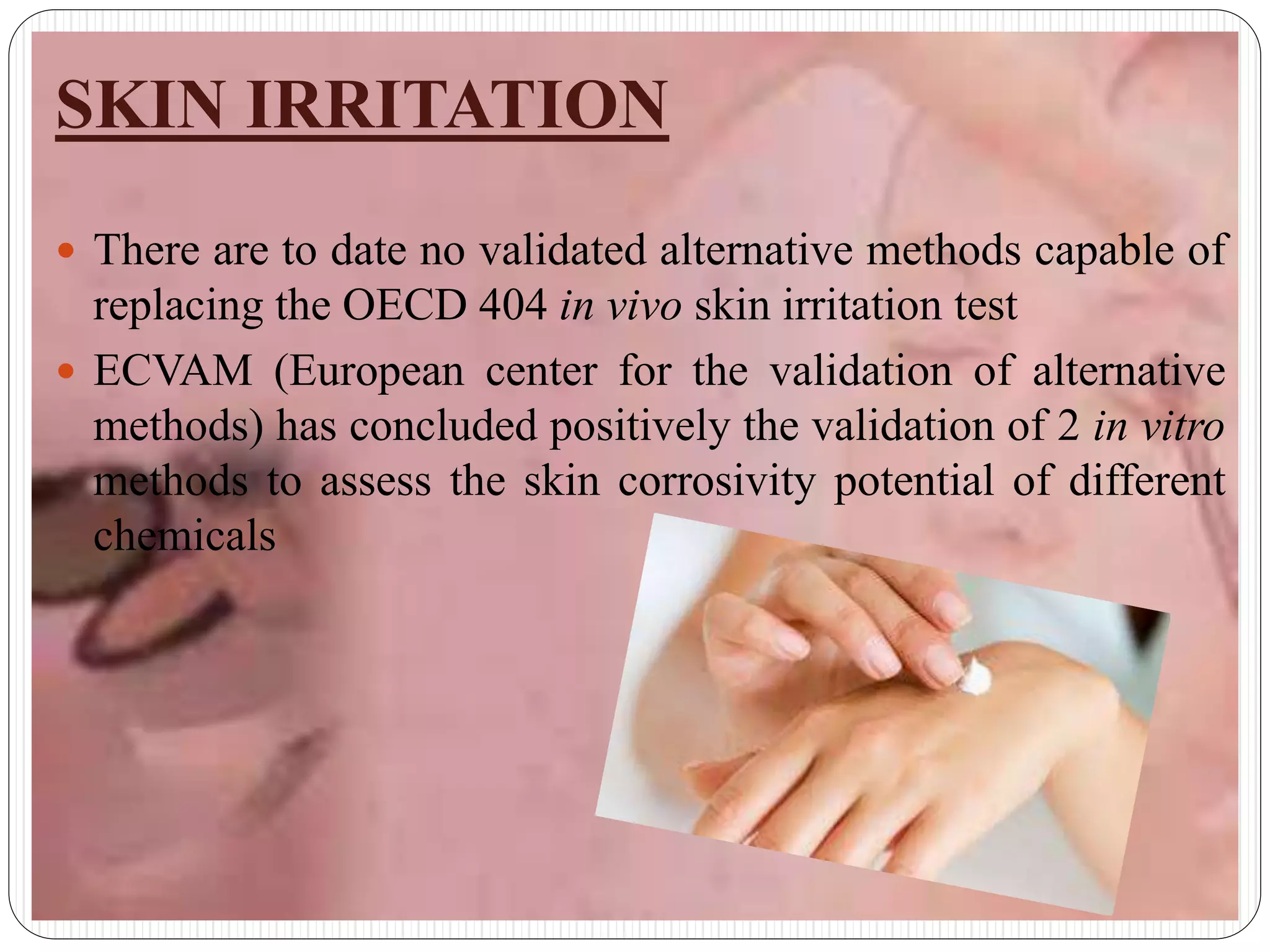 SKIN IRRITATION
 There are to date no validated alternative methods capable of
replacing the OECD 404 in vivo skin irritation test
 ECVAM (European center for the validation of alternative
methods) has concluded positively the validation of 2 in vitro
methods to assess the skin corrosivity potential of different
chemicals
 