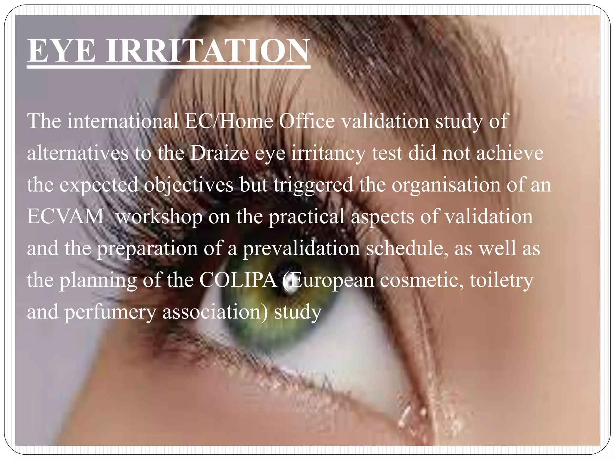 EYE IRRITATION
The international EC/Home Office validation study of
alternatives to the Draize eye irritancy test did not achieve
the expected objectives but triggered the organisation of an
ECVAM workshop on the practical aspects of validation
and the preparation of a prevalidation schedule, as well as
the planning of the COLIPA (European cosmetic, toiletry
and perfumery association) study
 