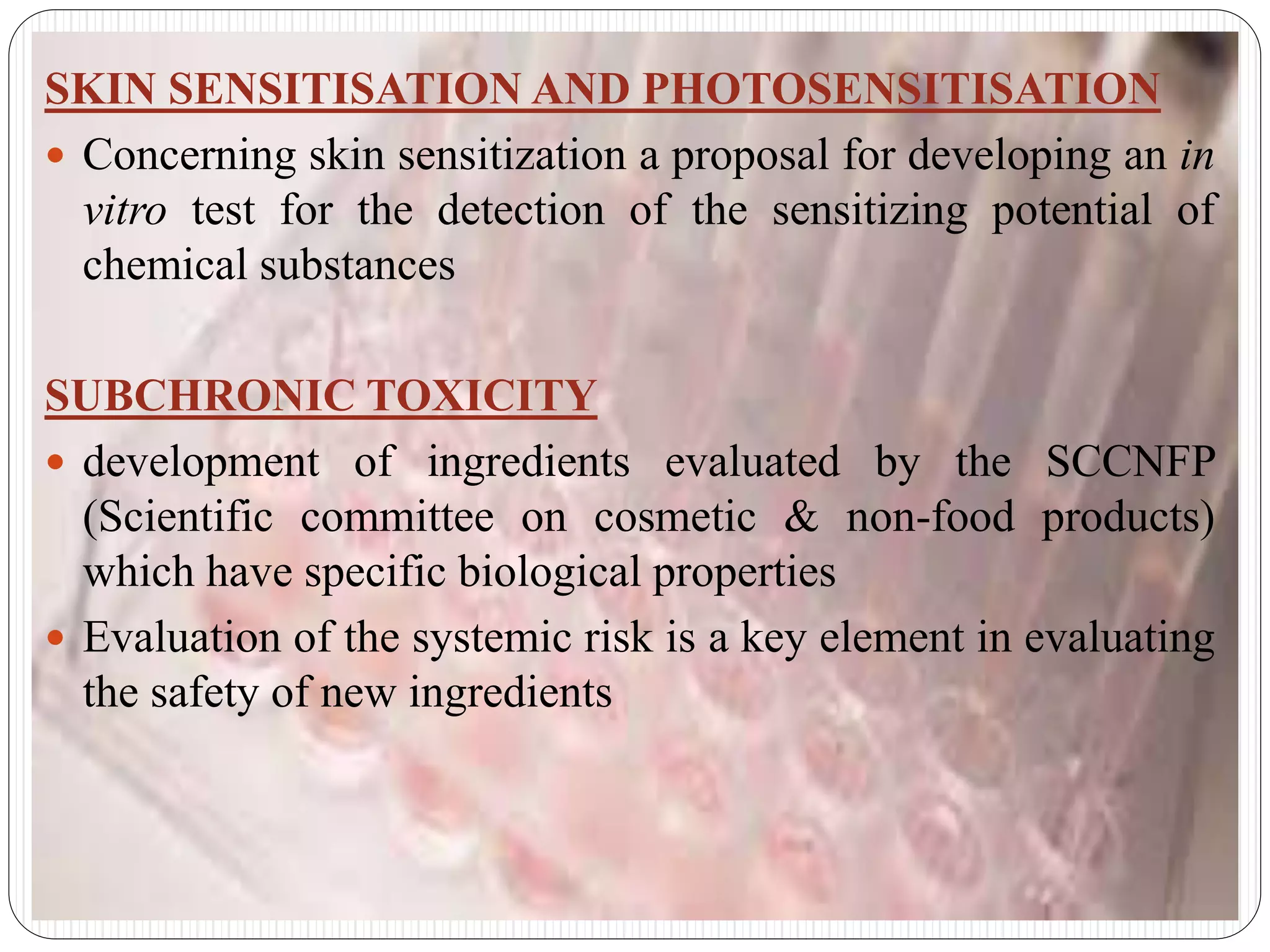 SKIN SENSITISATION AND PHOTOSENSITISATION
 Concerning skin sensitization a proposal for developing an in
vitro test for the detection of the sensitizing potential of
chemical substances
SUBCHRONIC TOXICITY
 development of ingredients evaluated by the SCCNFP
(Scientific committee on cosmetic & non-food products)
which have specific biological properties
 Evaluation of the systemic risk is a key element in evaluating
the safety of new ingredients
 