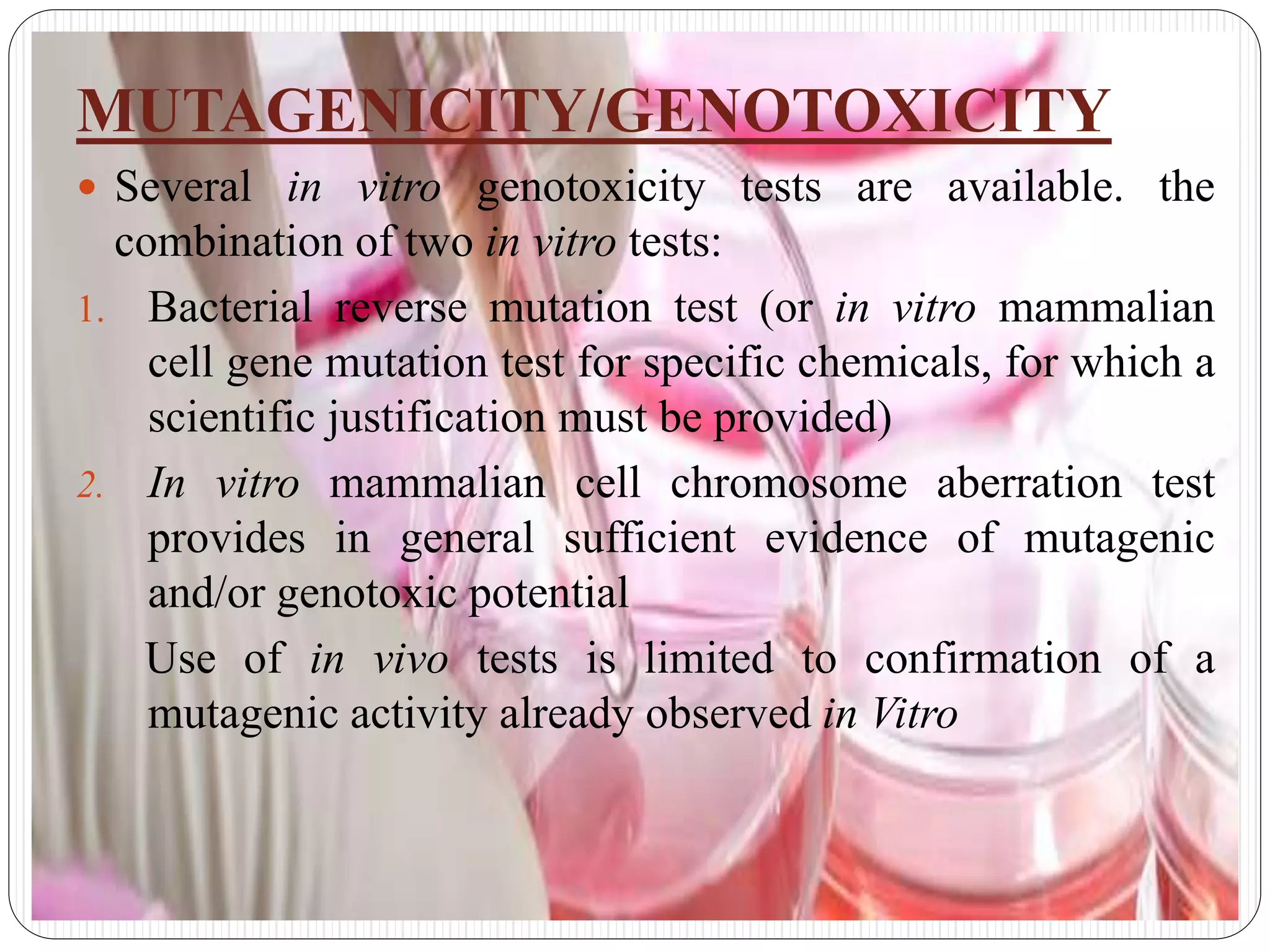 MUTAGENICITY/GENOTOXICITY
 Several in vitro genotoxicity tests are available. the
combination of two in vitro tests:
1. Bacterial reverse mutation test (or in vitro mammalian
cell gene mutation test for specific chemicals, for which a
scientific justification must be provided)
2. In vitro mammalian cell chromosome aberration test
provides in general sufficient evidence of mutagenic
and/or genotoxic potential
Use of in vivo tests is limited to confirmation of a
mutagenic activity already observed in Vitro
 