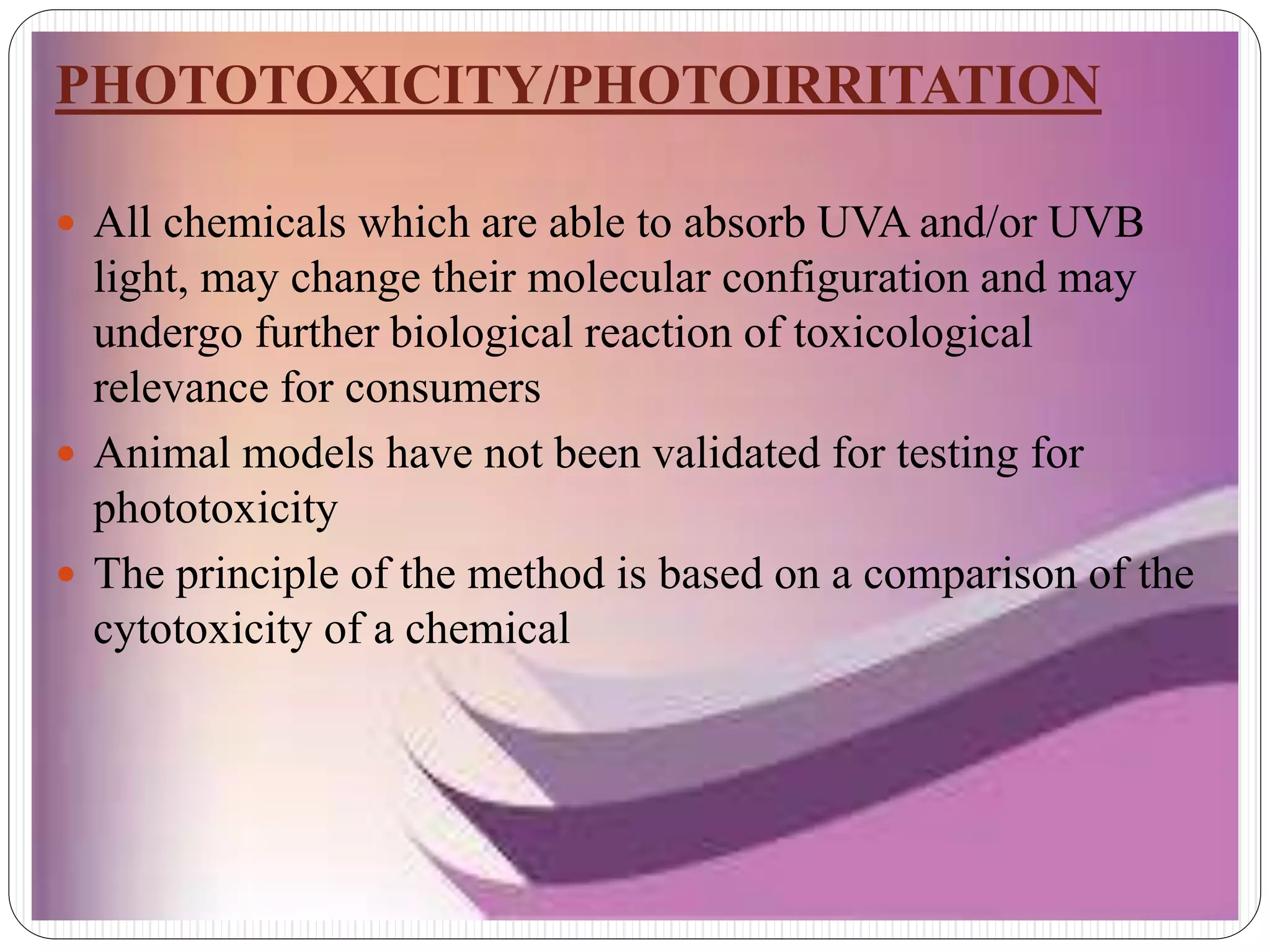 PHOTOTOXICITY/PHOTOIRRITATION
 All chemicals which are able to absorb UVA and/or UVB
light, may change their molecular configuration and may
undergo further biological reaction of toxicological
relevance for consumers
 Animal models have not been validated for testing for
phototoxicity
 The principle of the method is based on a comparison of the
cytotoxicity of a chemical
 