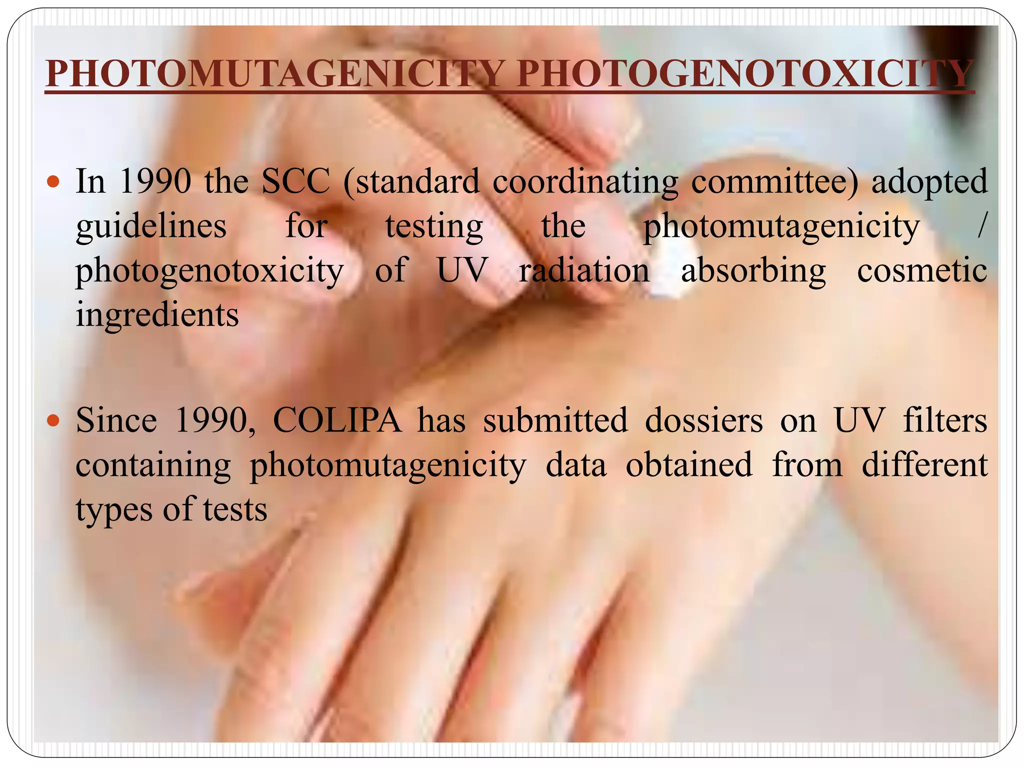 PHOTOMUTAGENICITY PHOTOGENOTOXICITY
 In 1990 the SCC (standard coordinating committee) adopted
guidelines for testing the photomutagenicity /
photogenotoxicity of UV radiation absorbing cosmetic
ingredients
 Since 1990, COLIPA has submitted dossiers on UV filters
containing photomutagenicity data obtained from different
types of tests
 
