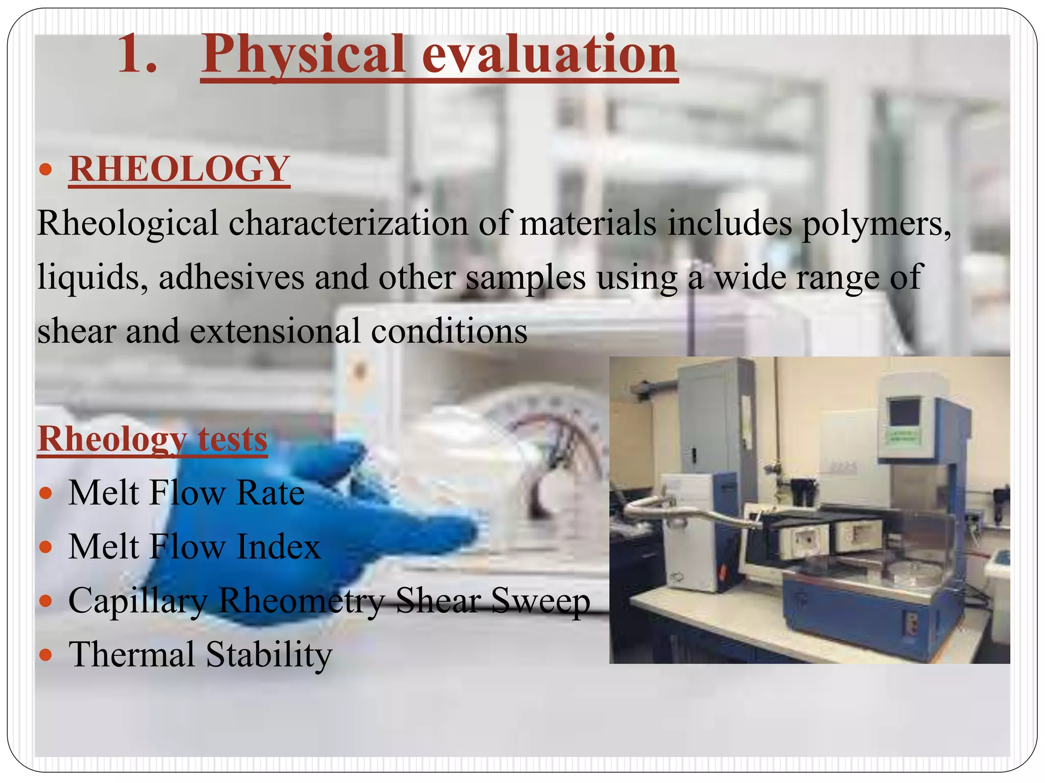 1. Physical evaluation
 RHEOLOGY
Rheological characterization of materials includes polymers,
liquids, adhesives and other samples using a wide range of
shear and extensional conditions
Rheology tests
 Melt Flow Rate
 Melt Flow Index
 Capillary Rheometry Shear Sweep
 Thermal Stability
 