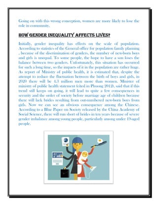 Going on with this wrong conception, women are more likely to lose the
role in community.
How gender inequality affects lives?
Initially, gender inequality has effects on the scale of population.
According to statistics of the General office for population family planning
, because of the discrimination of genders, the number of new-born boys
and girls is unequal. To some people, the hope to have a son loses the
balance between two genders. Unfortunately, this situation has occurred
for such a long time, so the impacts of it in the population are rather huge.
As report of Ministry of public health, it is estimated that, despite the
attempt to reduce the fluctuation between the birth of boys and girls, in
2020 there will be 4.3 million men more than women. Minister of
ministry of public health statement (cited in Phuong 2012), said that if this
trend still keeps on going, it will lead to quite a few consequences in
security and the order of society before marriage age of children because
there will lack brides resulting from out-numbered new-born boys from
girls. Now we can see an obvious consequence among the Chinese.
According to a Blue Paper on Society released by the China Academy of
Social Science, there will run short of brides in ten years because of severe
gender imbalance among young people, particularly among under 19-aged
people.
 