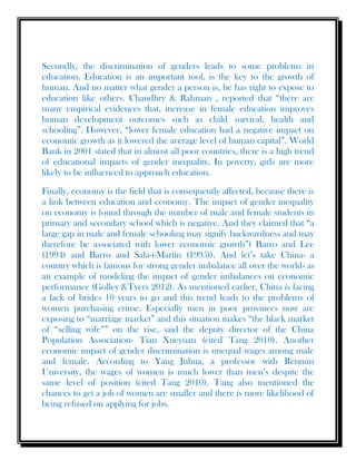 Secondly, the discrimination of genders leads to some problems in
education. Education is an important tool, is the key to the growth of
human. And no matter what gender a person is, he has right to expose to
education like others. Chaudhry & Rahman , reported that “there are
many empirical evidences that, increase in female education improves
human development outcomes such as child survival, health and
schooling”. However, “lower female education had a negative impact on
economic growth as it lowered the average level of human capital”. World
Bank in 2001 stated that in almost all poor countries, there is a high trend
of educational impacts of gender inequality. In poverty, girls are more
likely to be influenced to approach education.
Finally, economy is the field that is consequently affected, because there is
a link between education and economy. The impact of gender inequality
on economy is found through the number of male and female students in
primary and secondary school which is negative. And they claimed that “a
large gap in male and female schooling may signify backwardness and may
therefore be associated with lower economic growth”( Barro and Lee
(1994) and Barro and Sala-i-Martin (1995)). And let’s take China- a
country which is famous for strong gender imbalance all over the world- as
an example of modeling the impact of gender imbalances on economic
performance (Golley &Tyers 2012). As mentioned earlier, China is facing
a lack of brides 10 years to go and this trend leads to the problems of
women purchasing crime. Especially men in poor provinces now are
exposing to “marriage market” and this situation makes “the black market
of “selling wife”” on the rise, said the deputy director of the China
Population Association- Tian Xueyuan (cited Tang 2010). Another
economic impact of gender discrimination is unequal wages among male
and female. According to Yang Juhua, a professor with Renmin
University, the wages of women is much lower than men’s despite the
same level of position (cited Tang 2010). Tang also mentioned the
chances to get a job of women are smaller and there is more likelihood of
being refused on applying for jobs.
 