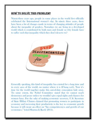 How to solve this problem?
Ninety-three years ago, people in some places in the world first officially
celebrated the International women’s day. In ninety three years, there
have been a lot of changes made in terms of changing attitudes of people
about the inequality of genders. Nowadays we are living in a developed
world which is contributed by both men and female so why female have
to suffer such that inequality which they don’t deserve to?
Generally speaking, this kind of inequality has existed for a long time and
in every area of the world, no matter where it is (Chang n.d.). Now it’s
time for the world together make this out-of-date conception fade away.
To some extent, the Nobel Committee stated that we cannot reach
democracy and peace unless we wouldn’t give equal rights and chances for
women have. For the sake of making economic recovery, U.S. Secretary
of State Hillary Clinton claimed that promoting women to participate in
economy and increasing their productivity is the key to economic growth
because it will create an effect on “the competitiveness and growth of our
economies.” (cited Sharma & Keefe 2011).
 