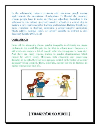 In the relationship between economy and education, people cannot
underestimate the importance of education. To flourish the economy
system, people have to make an effort on schooling. Regarding to the
solutions to this, setting up gender-sensitive schools is a crucial step in
making a nice environment for learning and teaching. Helping female feel
more confident in studying, improving a gender-sensitive curriculum
which reflects national policy on gender equality to instruct is also
necessary (Clarke 2005, p.11)
Conclusion
From all the discussing above, gender inequality is obviously an urgent
problem in the world. Despite the fact that its volume much decreases, it
still exists and makes a lot of people suffer its consequences every day.
And there are many reasons leading to gender discrimination which
cannot be solved easily. However, with education and progressive
thoughts of people, there are also reasons to trust in the future of gender
inequality being stopped. Then, hopefully, people can live in fairness no
matter what gender they are.
( Thankyou So Much )
 