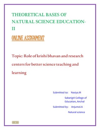 THEORETICAL BASES OF 
NATURAL SCIENCE EDUCATION-II 
ONLINE ASSIGNMENT 
Topic: Role of krishi bhavan and research 
centers for better science teaching and 
learning 
1 
Submitted to: Nasiya.M 
Sabarigiri College of 
Education, Anchal 
Submitted by: Anjumol.A 
Natural science 
 