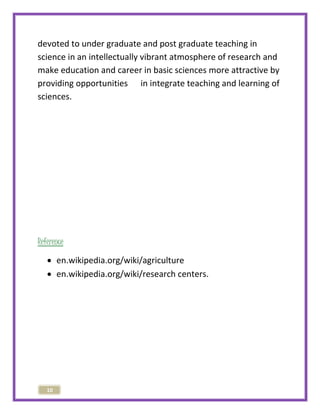 devoted to under graduate and post graduate teaching in 
science in an intellectually vibrant atmosphere of research and 
make education and career in basic sciences more attractive by 
providing opportunities in integrate teaching and learning of 
sciences. 
Reference 
 en.wikipedia.org/wiki/agriculture 
 en.wikipedia.org/wiki/research centers. 
10 
