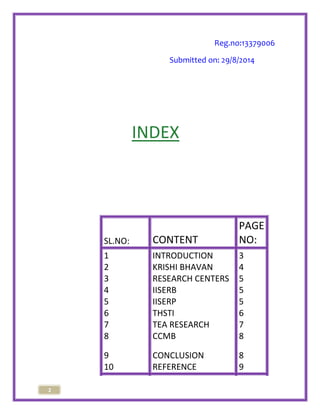 2 
Reg.no:13379006 
Submitted on: 29/8/2014 
INDEX 
SL.NO: CONTENT 
PAGE 
NO: 
1 INTRODUCTION 3 
2 KRISHI BHAVAN 4 
3 RESEARCH CENTERS 5 
4 IISERB 5 
5 IISERP 5 
6 THSTI 6 
7 TEA RESEARCH 7 
8 CCMB 8 
9 CONCLUSION 8 
10 REFERENCE 9 
 