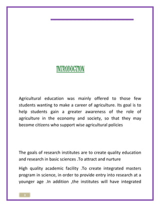 3 
INTRODUCTION 
Agricultural education was mainly offered to those few 
students wanting to make a career of agriculture. Its goal is to 
help students gain a greater awareness of the role of 
agriculture in the economy and society, so that they may 
become citizens who support wise agricultural policies 
The goals of research institutes are to create quality education 
and research in basic sciences .To attract and nurture 
High quality academic facility .To create integrated masters 
program in science, in order to provide entry into research at a 
younger age .In addition ,the institutes will have integrated 
 