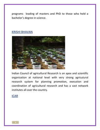 programs leading of masters and PhD to those who hold a 
bachelor’s degree in science. 
KRISHI BHAVAN 
Indian Council of agricultural Research is an apex and scientific 
organization at national level with very strong agricutural 
research system for planning promotion, execution and 
coordination of agricultural research and has a vast network 
institutes all over the country. 
ICAR 
4 
 