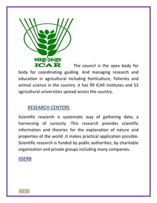 5 
The council is the apex body for 
body for coordinating guiding. And managing research and 
education in agricultural including horticulture, fisheries and 
animal science in the country .it has 99 ICAR institutes and 53 
agricultural universities spread across the country. 
RESEARCH CENTERS 
Scientific research is systematic way of gathering data; a 
harnessing of curiosity .This research provides scientific 
information and theories for the explanation of nature and 
properties of the world .It makes practical application possible. 
Scientific research is funded by public authorities, by charitable 
organization and private groups including many companies. 
IISERB 
 