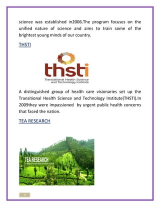 science was established in2006.The program focuses on the 
unified nature of science and aims to train some of the 
brightest young minds of our country. 
THSTI 
A distinguished group of health care visionaries set up the 
Transitional Health Science and Technology Institute(THSTI).In 
2009they were impassioned by urgent public health concerns 
that faced the nation. 
TEA RESEARCH 
7 
 
