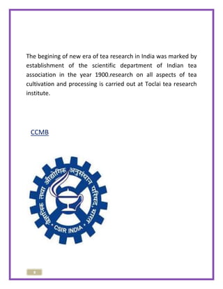 The begining of new era of tea research in India was marked by 
establishment of the scientific department of Indian tea 
association in the year 1900.research on all aspects of tea 
cultivation and processing is carried out at Toclai tea research 
institute. 
CCMB 
8 
 