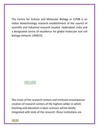 The Centre for Cellular and Molecular Biology or CCMB is an 
Indian biotechnology research establishment of the council of 
scientific and industrial research located Hyderabad ,India and 
a designated centre of excellence for global molecular and cell 
biology network ,UNSECO. 
9 
CONCLUSION 
The vision of the research centers and institutes encompasses 
creation of research centers of the highest caliber in which 
teaching and education is basic sciences will be totally 
integrated with state of the research .these institutions are 
 