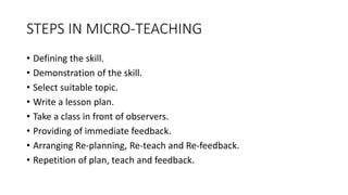 STEPS IN MICRO-TEACHING
• Defining the skill.
• Demonstration of the skill.
• Select suitable topic.
• Write a lesson plan.
• Take a class in front of observers.
• Providing of immediate feedback.
• Arranging Re-planning, Re-teach and Re-feedback.
• Repetition of plan, teach and feedback.
 
