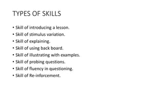TYPES OF SKILLS
• Skill of introducing a lesson.
• Skill of stimulus variation.
• Skill of explaining.
• Skill of using back board.
• Skill of illustrating with examples.
• Skill of probing questions.
• Skill of fluency in questioning.
• Skill of Re-inforcement.
 