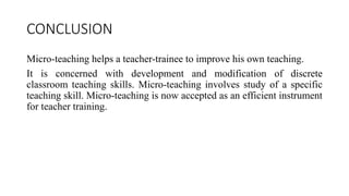 CONCLUSION
Micro-teaching helps a teacher-trainee to improve his own teaching.
It is concerned with development and modification of discrete
classroom teaching skills. Micro-teaching involves study of a specific
teaching skill. Micro-teaching is now accepted as an efficient instrument
for teacher training.
 