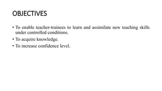 OBJECTIVES
• To enable teacher-trainees to learn and assimilate new teaching skills
under controlled conditions.
• To acquire knowledge.
• To increase confidence level.
 