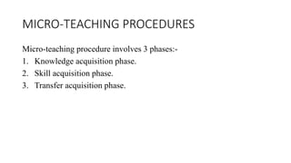 MICRO-TEACHING PROCEDURES
Micro-teaching procedure involves 3 phases:-
1. Knowledge acquisition phase.
2. Skill acquisition phase.
3. Transfer acquisition phase.
 