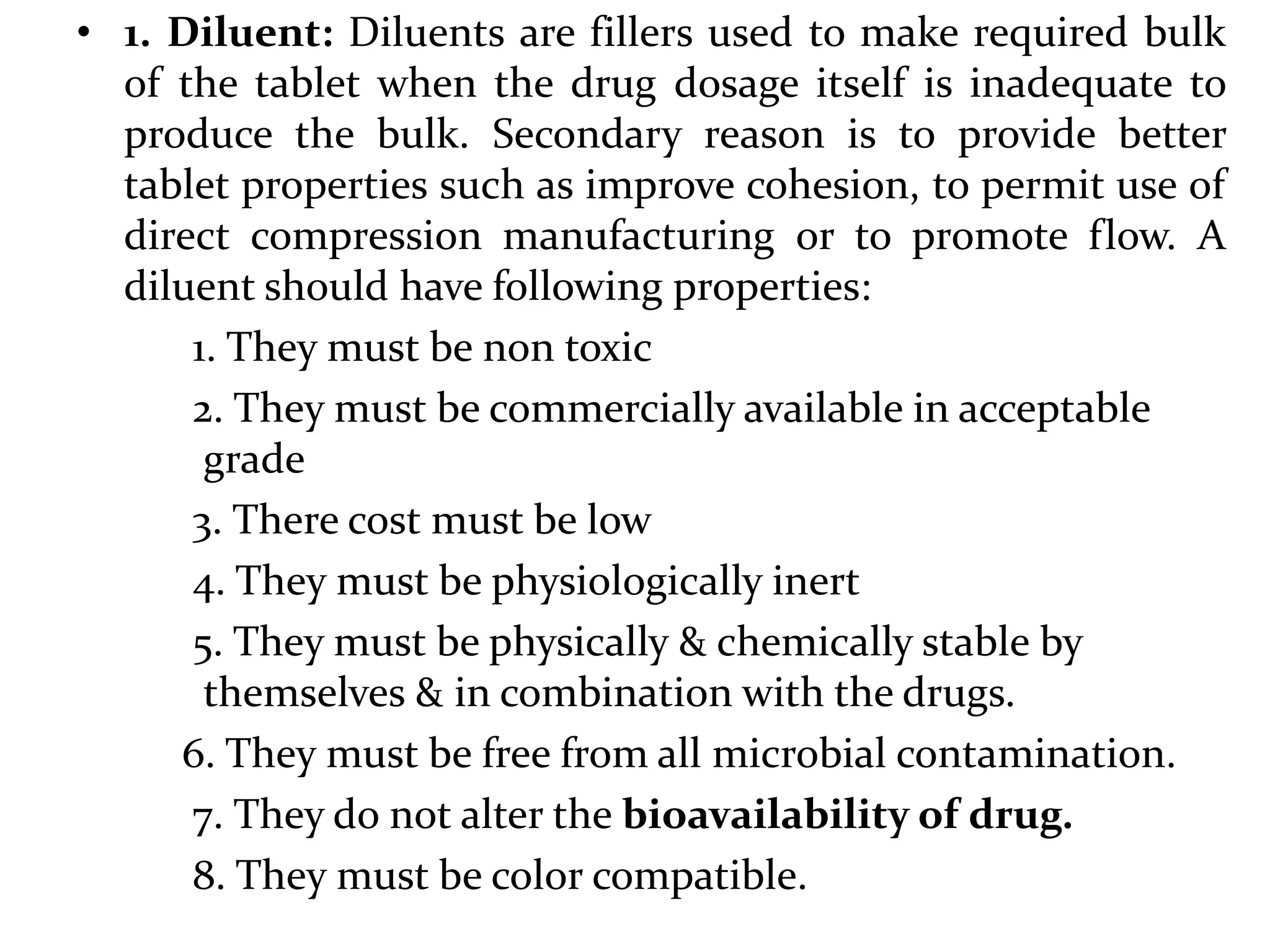 • 1. Diluent: Diluents are fillers used to make required bulk
  of the tablet when the drug dosage itself is inadequate to
  produce the bulk. Secondary reason is to provide better
  tablet properties such as improve cohesion, to permit use of
  direct compression manufacturing or to promote flow. A
  diluent should have following properties:
      1. They must be non toxic
      2. They must be commercially available in acceptable
       grade
      3. There cost must be low
      4. They must be physiologically inert
      5. They must be physically & chemically stable by
       themselves & in combination with the drugs.
     6. They must be free from all microbial contamination.
      7. They do not alter the bioavailability of drug.
      8. They must be color compatible.
 