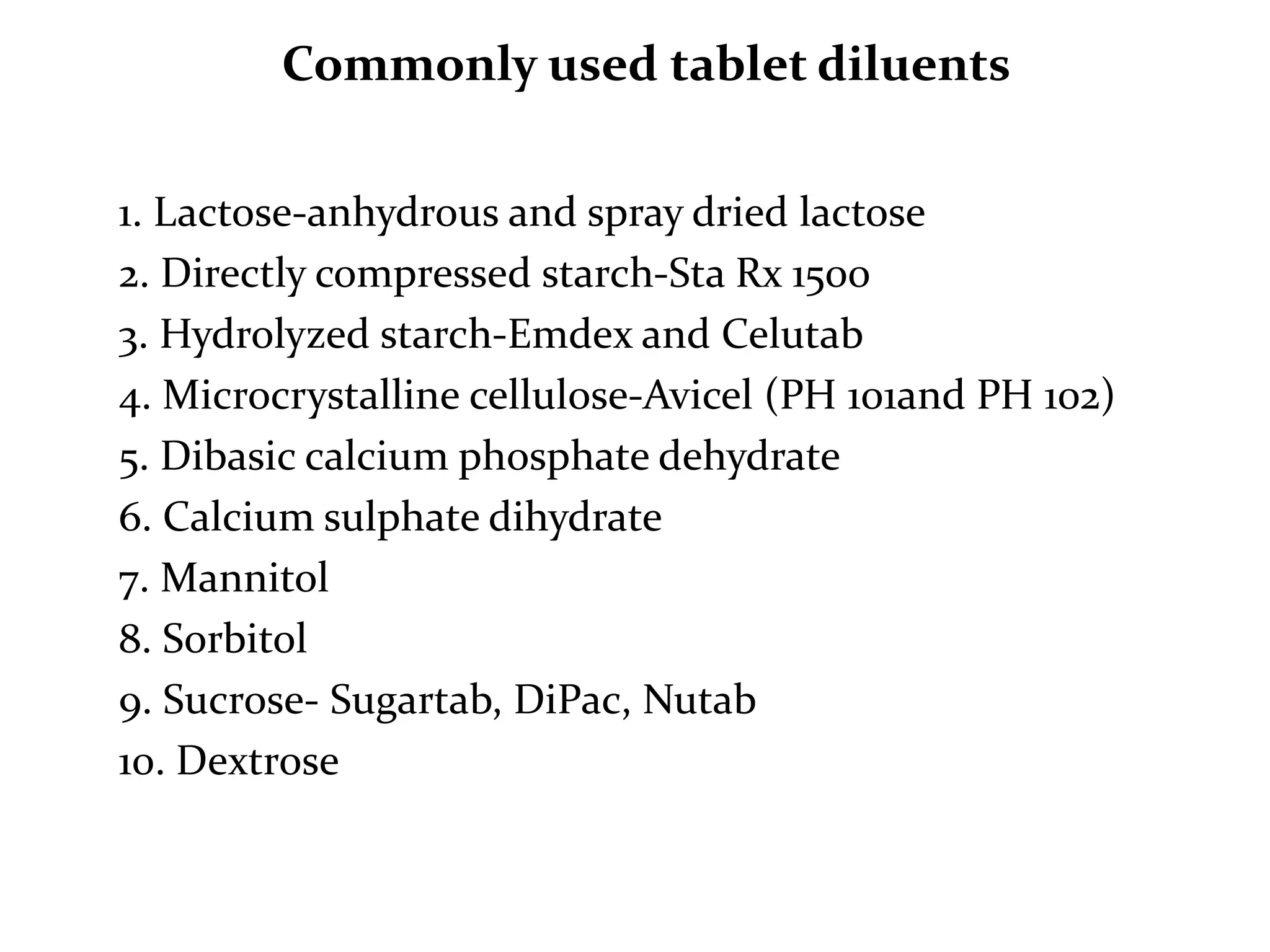 Commonly used tablet diluents

1. Lactose-anhydrous and spray dried lactose
2. Directly compressed starch-Sta Rx 1500
3. Hydrolyzed starch-Emdex and Celutab
4. Microcrystalline cellulose-Avicel (PH 101and PH 102)
5. Dibasic calcium phosphate dehydrate
6. Calcium sulphate dihydrate
7. Mannitol
8. Sorbitol
9. Sucrose- Sugartab, DiPac, Nutab
10. Dextrose
 