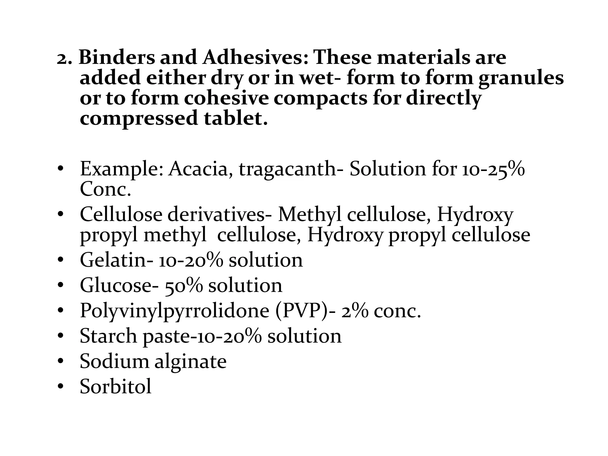 2. Binders and Adhesives: These materials are
   added either dry or in wet- form to form granules
   or to form cohesive compacts for directly
   compressed tablet.

• Example: Acacia, tragacanth- Solution for 10-25%
  Conc.
• Cellulose derivatives- Methyl cellulose, Hydroxy
  propyl methyl cellulose, Hydroxy propyl cellulose
• Gelatin- 10-20% solution
• Glucose- 50% solution
• Polyvinylpyrrolidone (PVP)- 2% conc.
• Starch paste-10-20% solution
• Sodium alginate
• Sorbitol
 