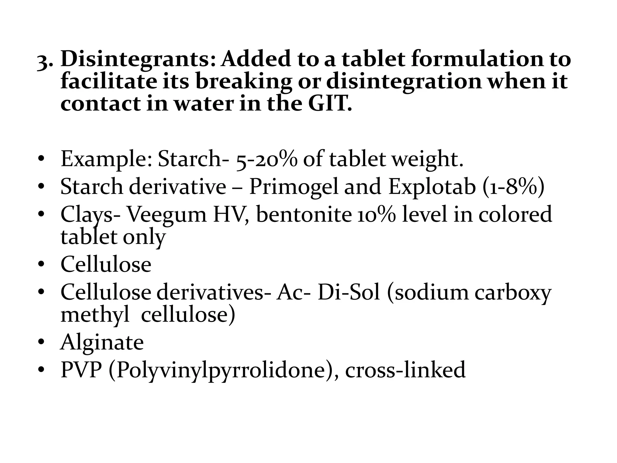 3. Disintegrants: Added to a tablet formulation to
   facilitate its breaking or disintegration when it
   contact in water in the GIT.

• Example: Starch- 5-20% of tablet weight.
• Starch derivative – Primogel and Explotab (1-8%)
• Clays- Veegum HV, bentonite 10% level in colored
  tablet only
• Cellulose
• Cellulose derivatives- Ac- Di-Sol (sodium carboxy
  methyl cellulose)
• Alginate
• PVP (Polyvinylpyrrolidone), cross-linked
 