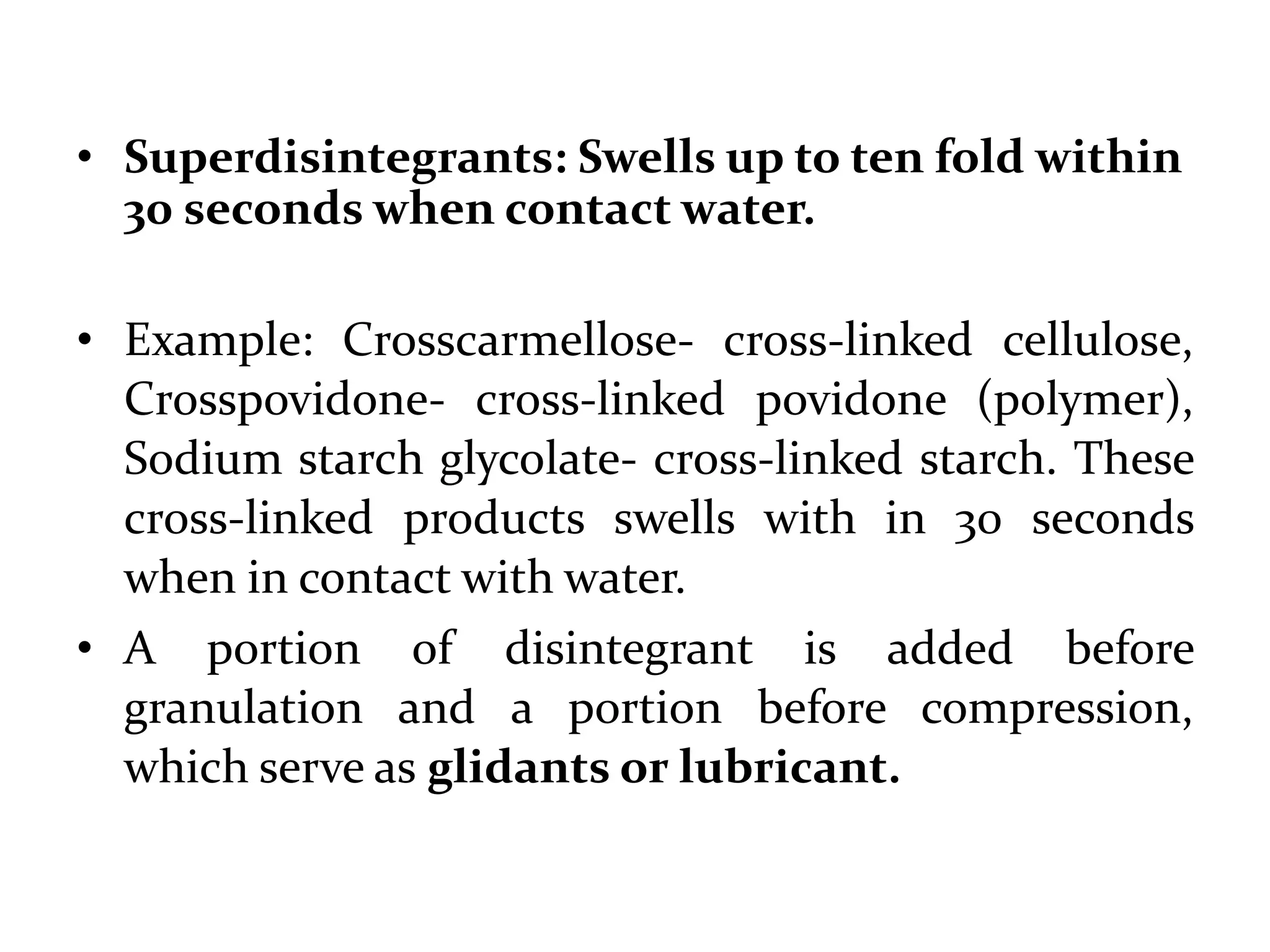 • Superdisintegrants: Swells up to ten fold within
  30 seconds when contact water.

• Example:        Crosscarmellose-        cross-linked
  cellulose, Crosspovidone- cross-linked povidone
  (polymer), Sodium starch glycolate- cross-linked
  starch. These cross-linked products swells with in 30
  seconds when in contact with water.
• A portion of disintegrant is added before
  granulation      and       a    portion       before
  compression, which serve as glidants or lubricant.
 