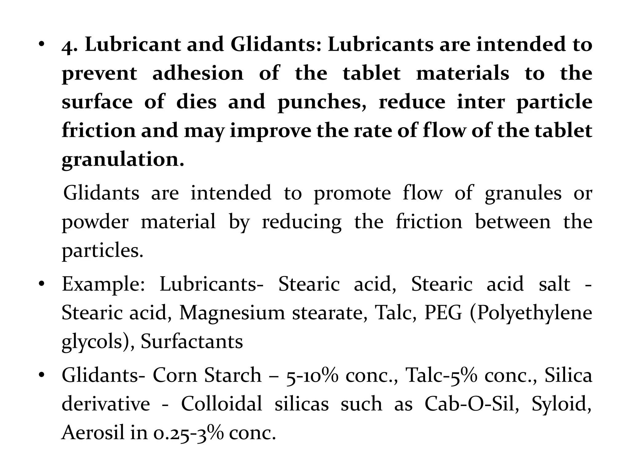 • 4. Lubricant and Glidants: Lubricants are intended to
  prevent adhesion of the tablet materials to the
  surface of dies and punches, reduce inter particle
  friction and may improve the rate of flow of the tablet
  granulation.
  Glidants are intended to promote flow of granules or
  powder material by reducing the friction between the
  particles.
• Example: Lubricants- Stearic acid, Stearic acid salt -
  Stearic acid, Magnesium stearate, Talc, PEG (Polyethylene
  glycols), Surfactants
• Glidants- Corn Starch – 5-10% conc., Talc-5% conc., Silica
  derivative - Colloidal silicas such as Cab-O-
  Sil, Syloid, Aerosil in 0.25-3% conc.
 