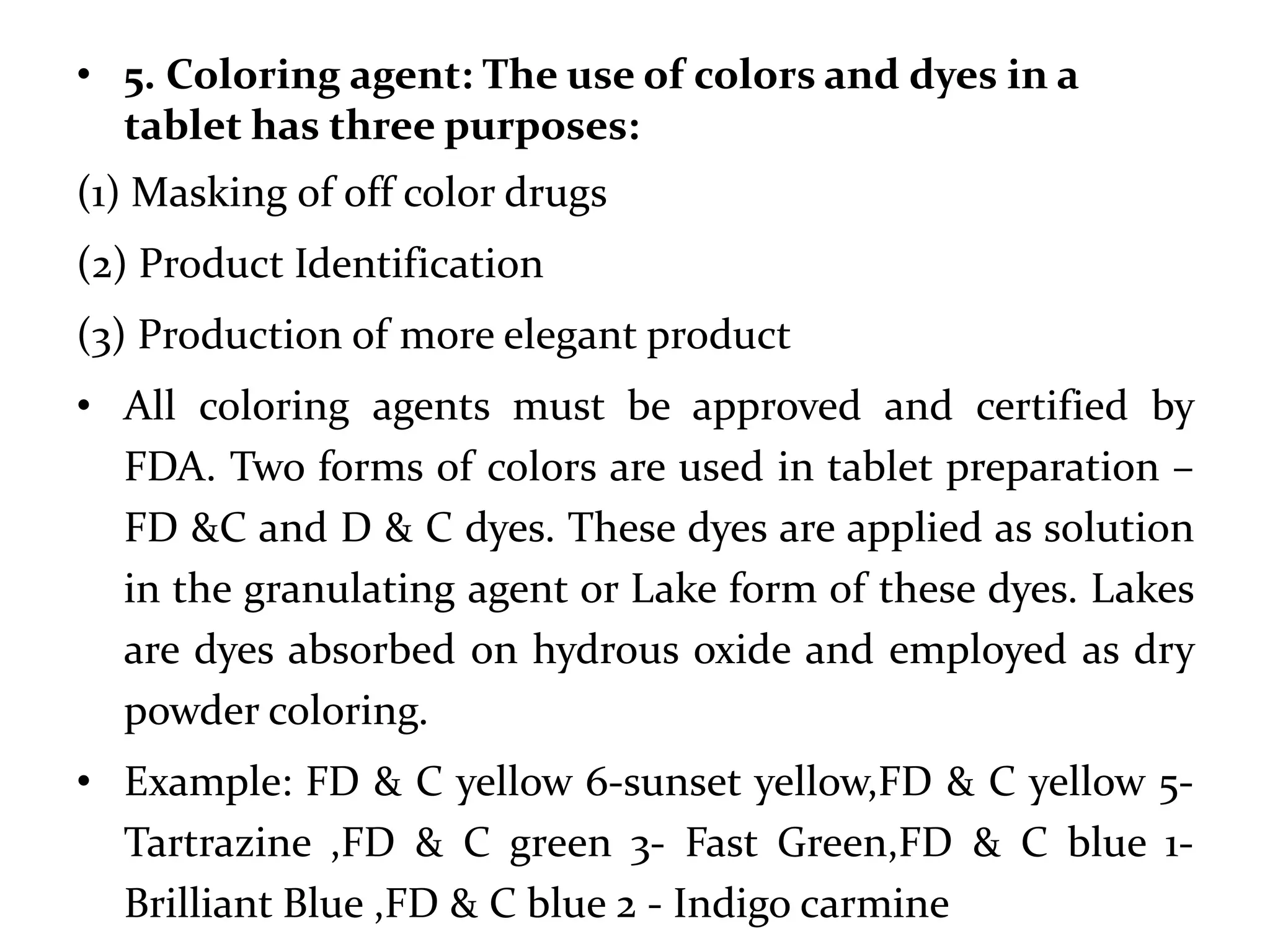 • 5. Coloring agent: The use of colors and dyes in a
  tablet has three purposes:
(1) Masking of off color drugs
(2) Product Identification
(3) Production of more elegant product
• All coloring agents must be approved and certified by
  FDA. Two forms of colors are used in tablet preparation –
  FD &C and D & C dyes. These dyes are applied as solution
  in the granulating agent or Lake form of these dyes. Lakes
  are dyes absorbed on hydrous oxide and employed as dry
  powder coloring.
• Example: FD & C yellow 6-sunset yellow,FD & C yellow 5-
  Tartrazine ,FD & C green 3- Fast Green,FD & C blue 1-
  Brilliant Blue ,FD & C blue 2 - Indigo carmine
 
