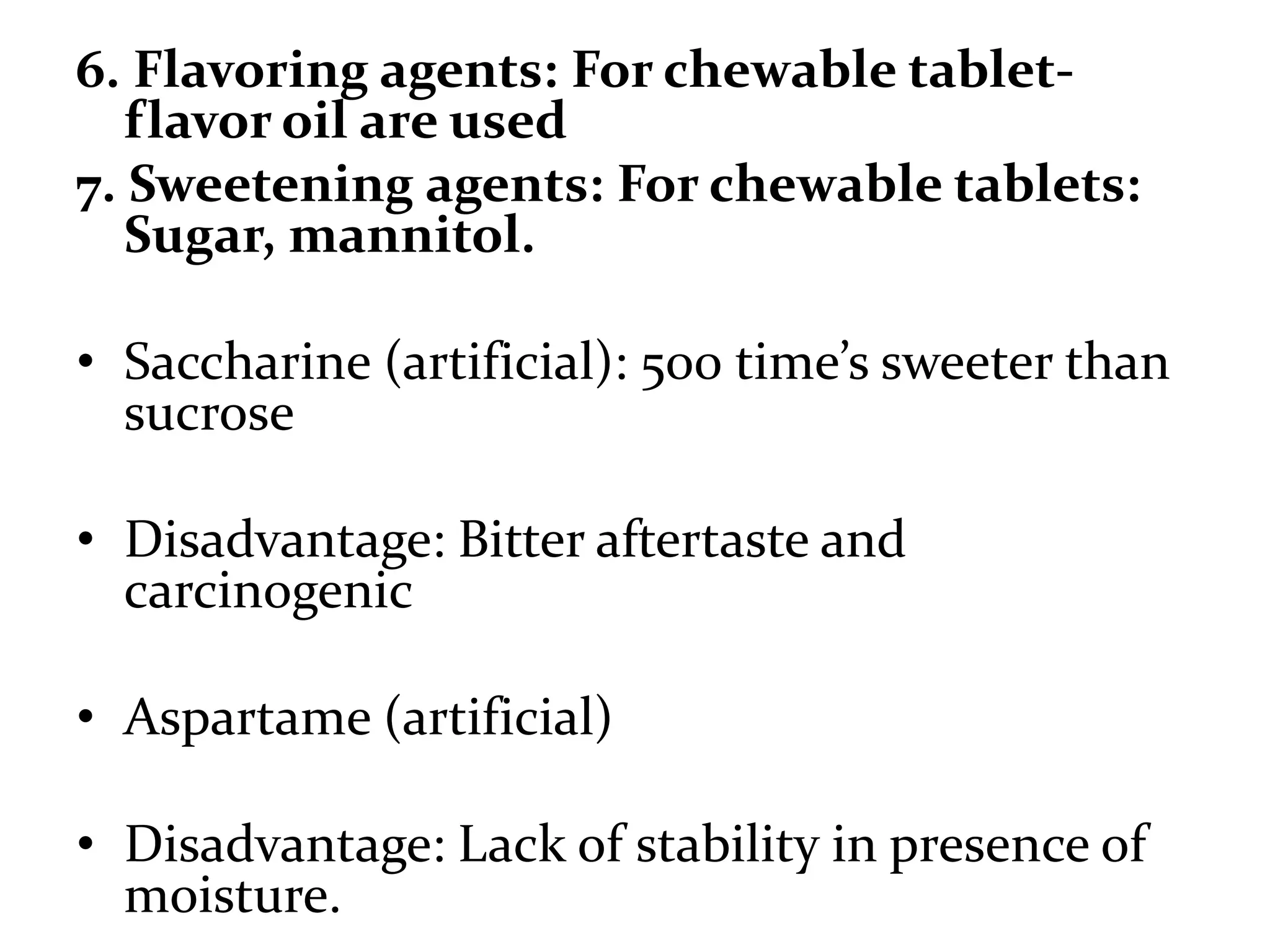 6. Flavoring agents: For chewable tablet-
   flavor oil are used
7. Sweetening agents: For chewable tablets:
   Sugar, mannitol.

• Saccharine (artificial): 500 time’s sweeter than
  sucrose

• Disadvantage: Bitter aftertaste and
  carcinogenic

• Aspartame (artificial)

• Disadvantage: Lack of stability in presence of
  moisture.
 