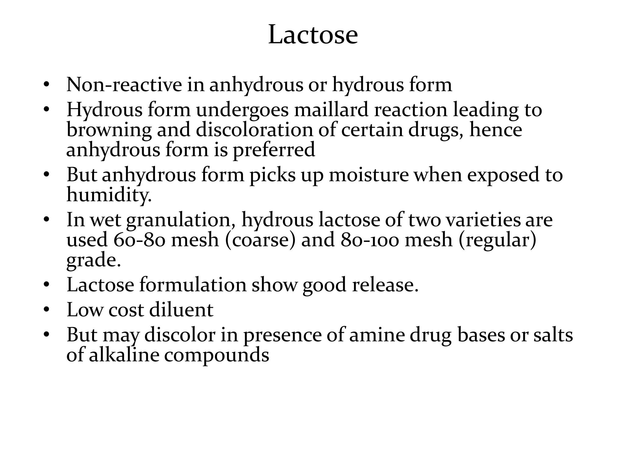 Lactose
• Non-reactive in anhydrous or hydrous form
• Hydrous form undergoes maillard reaction leading to
  browning and discoloration of certain drugs, hence
  anhydrous form is preferred
• But anhydrous form picks up moisture when exposed to
  humidity.
• In wet granulation, hydrous lactose of two varieties are
  used 60-80 mesh (coarse) and 80-100 mesh (regular)
  grade.
• Lactose formulation show good release.
• Low cost diluent
• But may discolor in presence of amine drug bases or salts
  of alkaline compounds
 