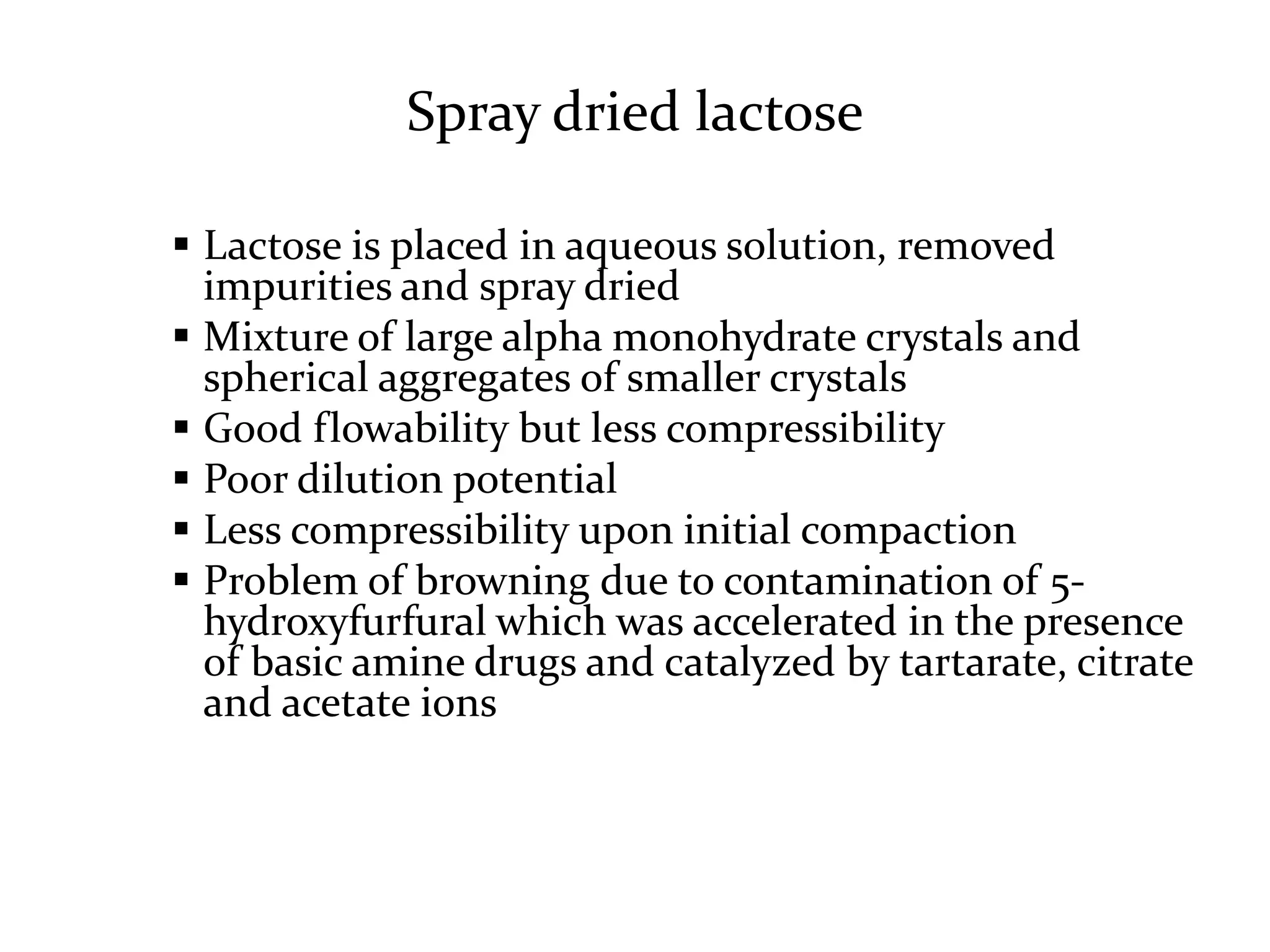 Spray dried lactose

 Lactose is placed in aqueous solution, removed
  impurities and spray dried
 Mixture of large alpha monohydrate crystals and
  spherical aggregates of smaller crystals
 Good flowability but less compressibility
 Poor dilution potential
 Less compressibility upon initial compaction
 Problem of browning due to contamination of 5-
  hydroxyfurfural which was accelerated in the presence
  of basic amine drugs and catalyzed by tartarate, citrate
  and acetate ions
 