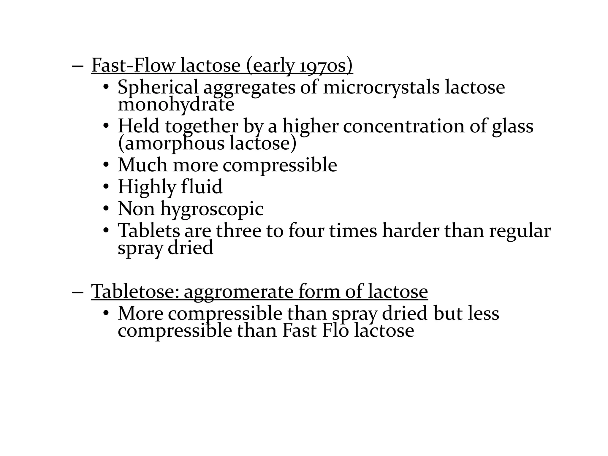 – Fast-Flow lactose (early 1970s)
   • Spherical aggregates of microcrystals lactose
     monohydrate
   • Held together by a higher concentration of glass
     (amorphous lactose)
   • Much more compressible
   • Highly fluid
   • Non hygroscopic
   • Tablets are three to four times harder than regular
     spray dried

– Tabletose: aggromerate form of lactose
   • More compressible than spray dried but less
     compressible than Fast Flo lactose
 
